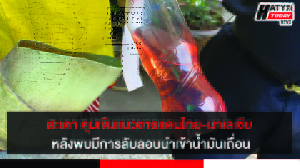 สงขลา-สะเดา คุมเข้มแนวชายแดนไทย-มาเลเซีย หลังพบมีการลับลอบนำเข้าน้ำมันเถื่อนหนีภาษี